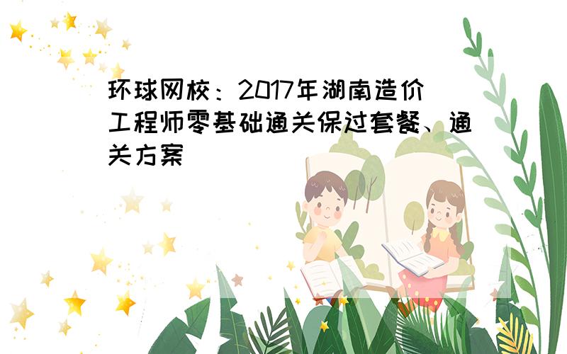 环球网校：2017年湖南造价工程师零基础通关保过套餐、通关方案