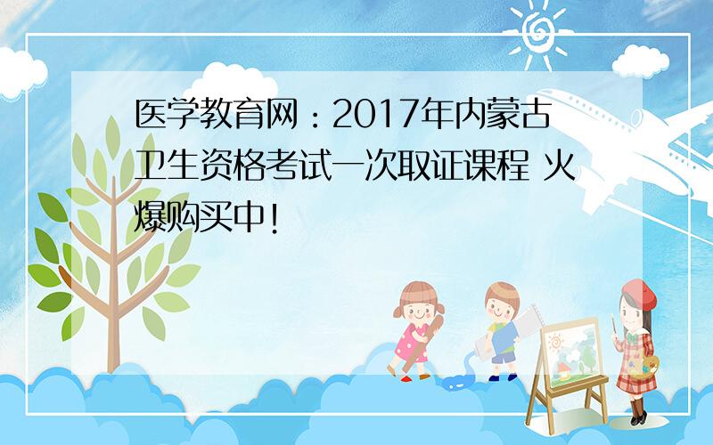 医学教育网：2017年内蒙古卫生资格考试一次取证课程 火爆购买中！