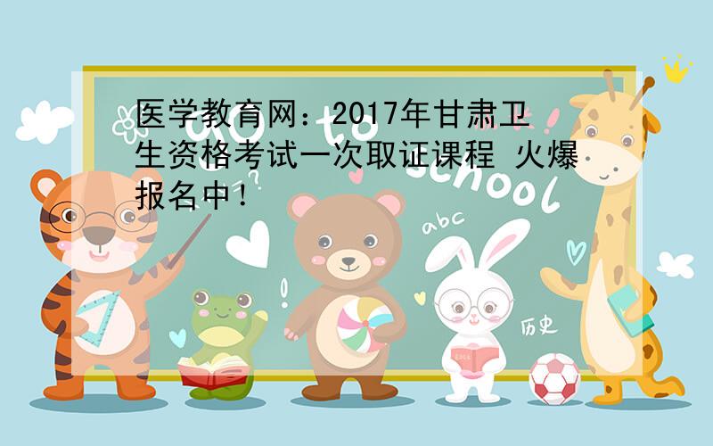 医学教育网：2017年甘肃卫生资格考试一次取证课程 火爆报名中！