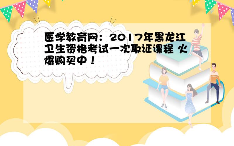 医学教育网：2017年黑龙江卫生资格考试一次取证课程 火爆购买中！