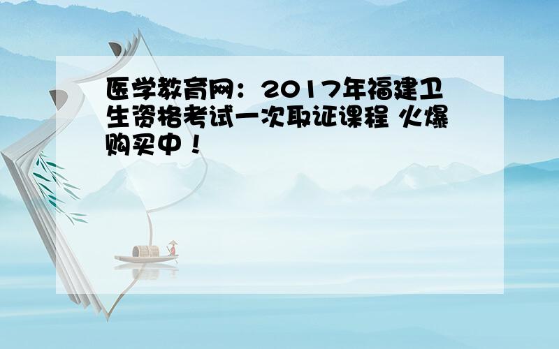 医学教育网：2017年福建卫生资格考试一次取证课程 火爆购买中！