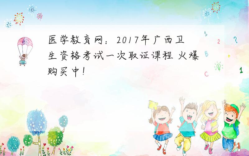 医学教育网：2017年广西卫生资格考试一次取证课程 火爆购买中！