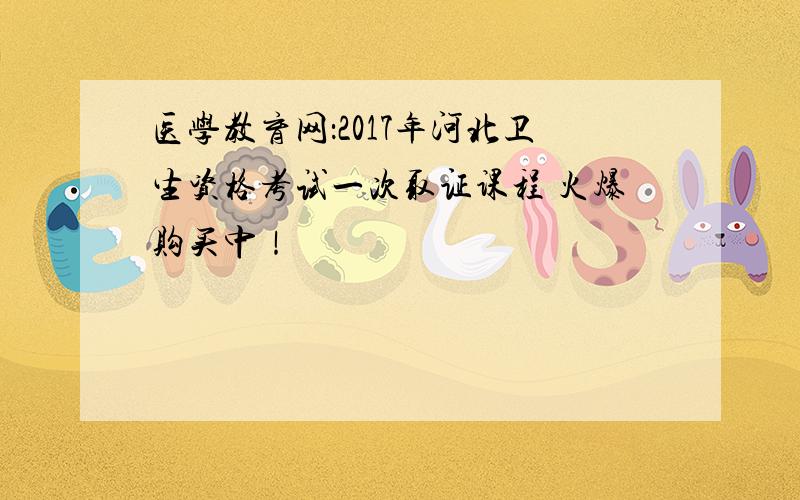 医学教育网：2017年河北卫生资格考试一次取证课程 火爆购买中！