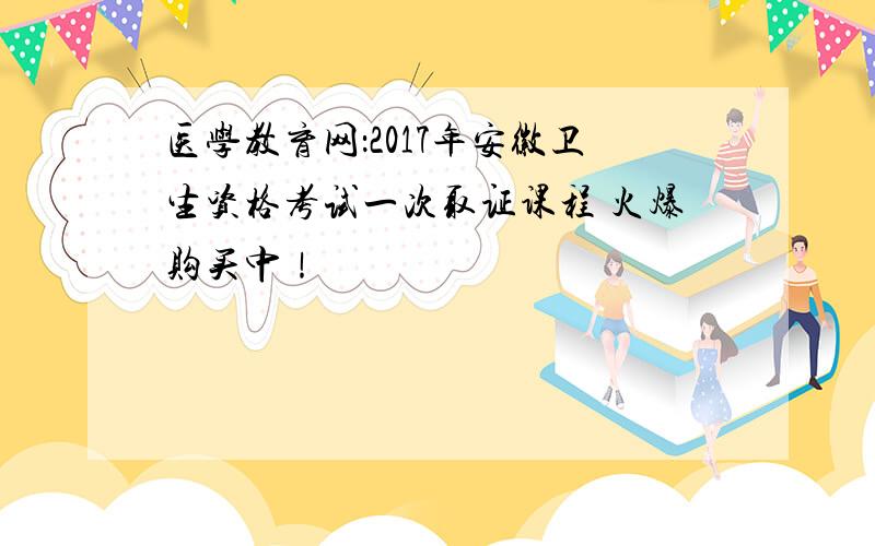 医学教育网：2017年安徽卫生资格考试一次取证课程 火爆购买中！