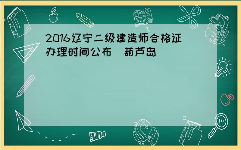 2016辽宁二级建造师合格证办理时间公布(葫芦岛)