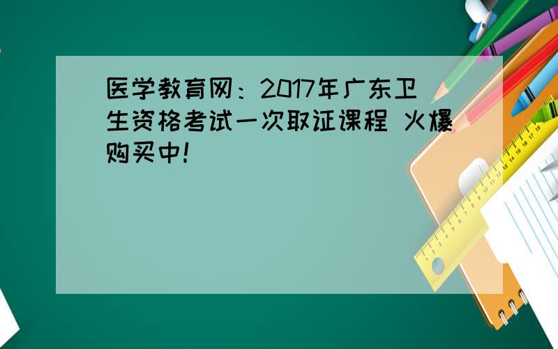 医学教育网：2017年广东卫生资格考试一次取证课程 火爆购买中！