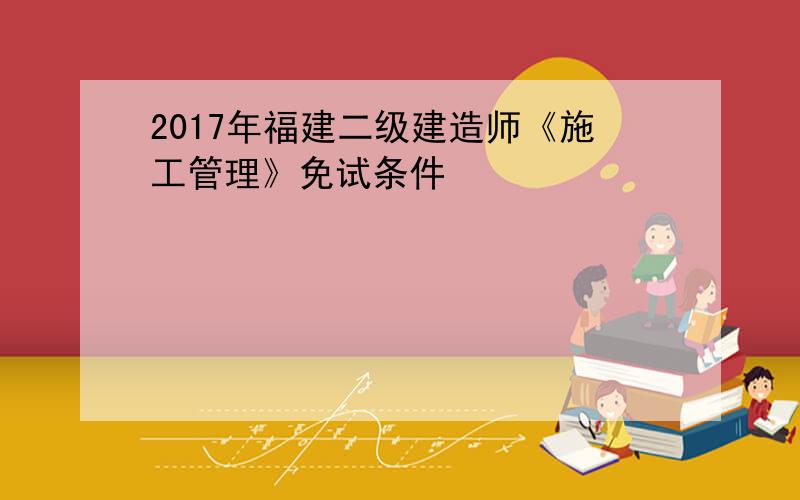 2017年福建二级建造师《施工管理》免试条件