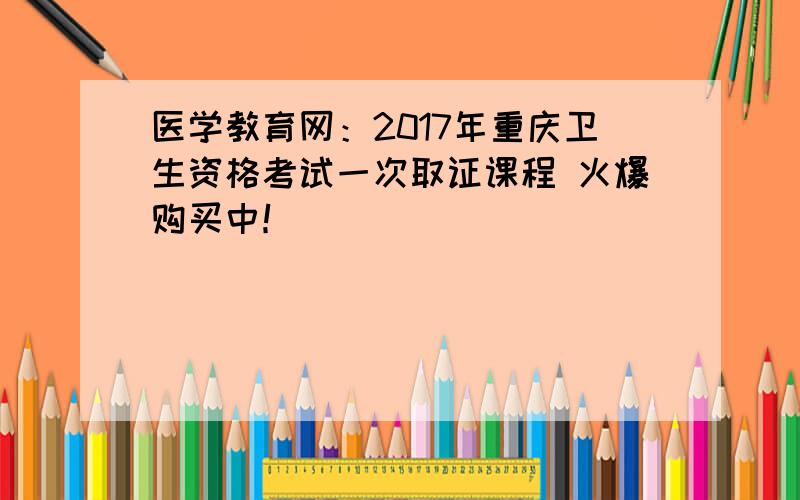 医学教育网：2017年重庆卫生资格考试一次取证课程 火爆购买中！