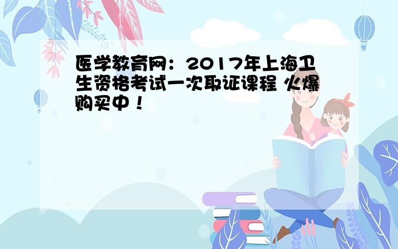 医学教育网：2017年上海卫生资格考试一次取证课程 火爆购买中！