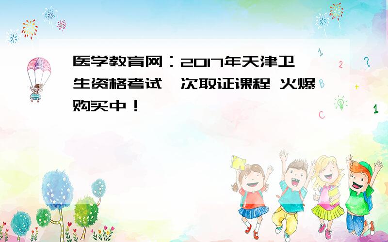 医学教育网：2017年天津卫生资格考试一次取证课程 火爆购买中！