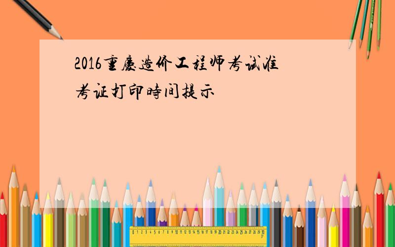 2016重庆造价工程师考试准考证打印时间提示