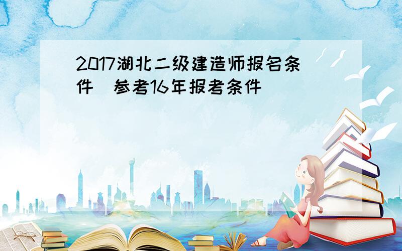 2017湖北二级建造师报名条件(参考16年报考条件)