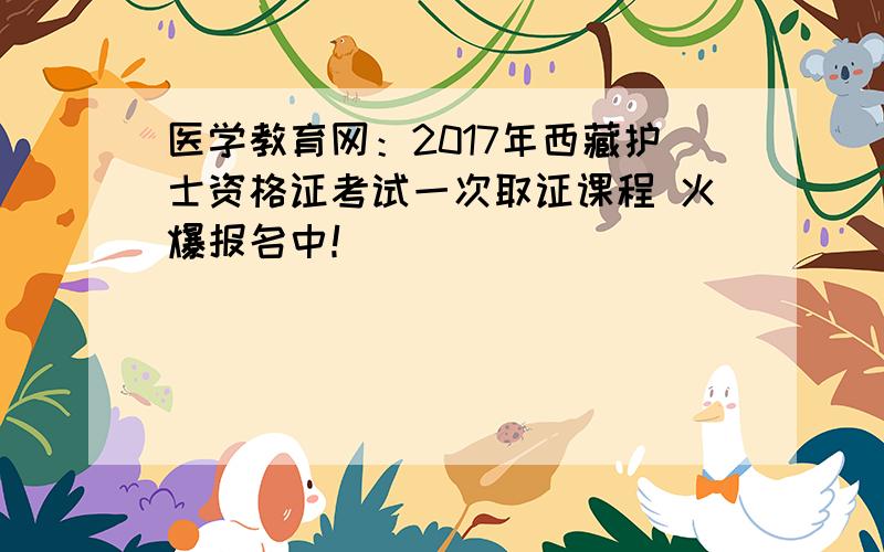 医学教育网：2017年西藏护士资格证考试一次取证课程 火爆报名中！