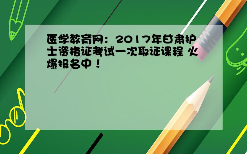 医学教育网：2017年甘肃护士资格证考试一次取证课程 火爆报名中！