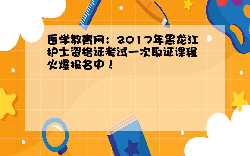 医学教育网：2017年黑龙江护士资格证考试一次取证课程 火爆报名中！