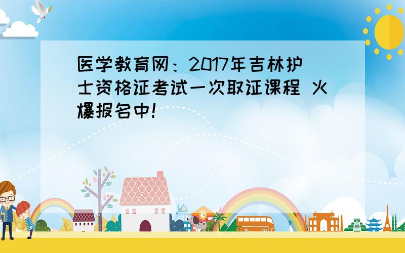 医学教育网：2017年吉林护士资格证考试一次取证课程 火爆报名中！