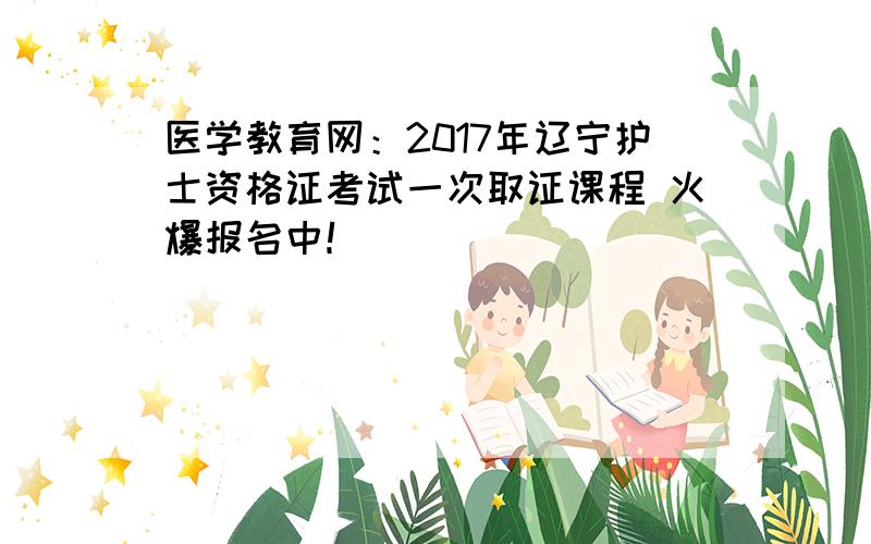 医学教育网：2017年辽宁护士资格证考试一次取证课程 火爆报名中！