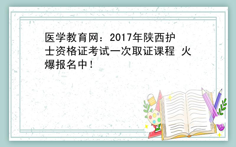 医学教育网：2017年陕西护士资格证考试一次取证课程 火爆报名中！