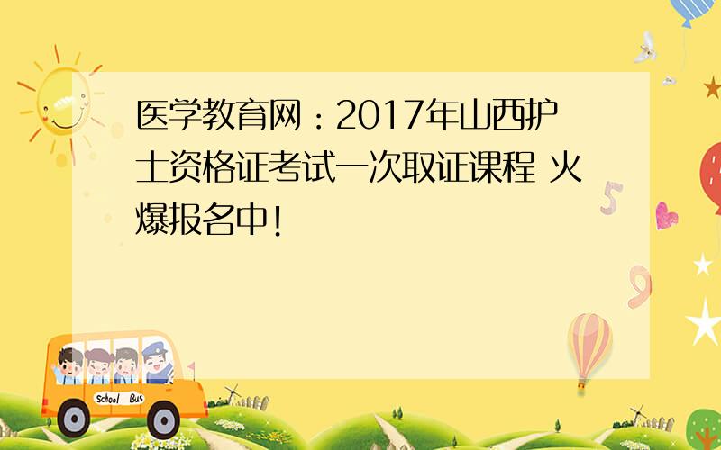 医学教育网：2017年山西护士资格证考试一次取证课程 火爆报名中！