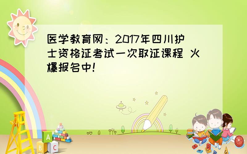 医学教育网：2017年四川护士资格证考试一次取证课程 火爆报名中！