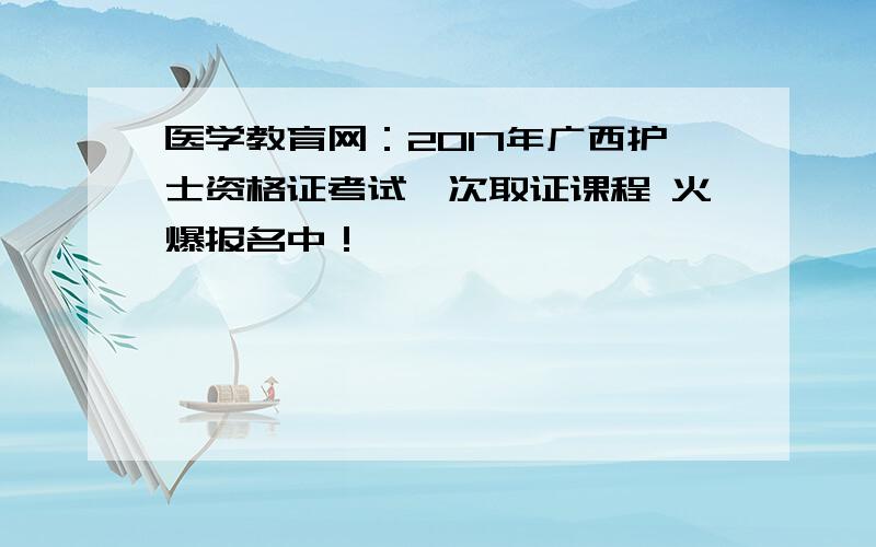 医学教育网：2017年广西护士资格证考试一次取证课程 火爆报名中！