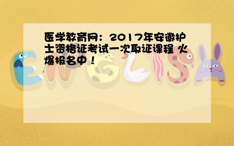 医学教育网：2017年安徽护士资格证考试一次取证课程 火爆报名中！