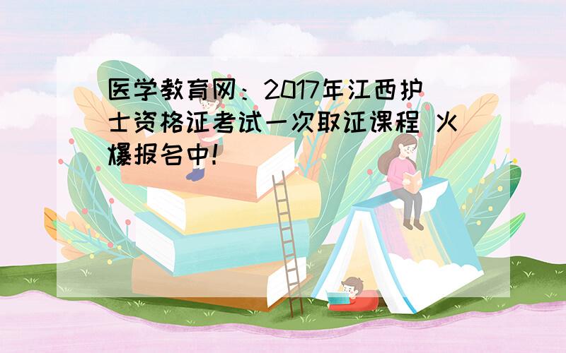 医学教育网：2017年江西护士资格证考试一次取证课程 火爆报名中！