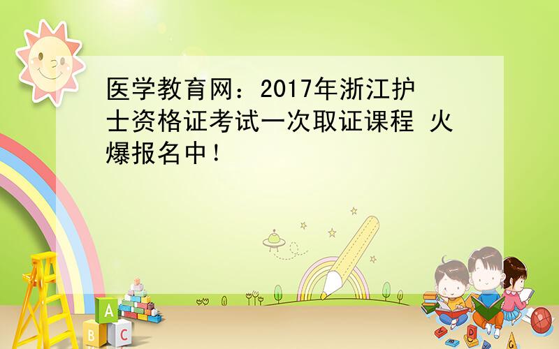 医学教育网：2017年浙江护士资格证考试一次取证课程 火爆报名中！