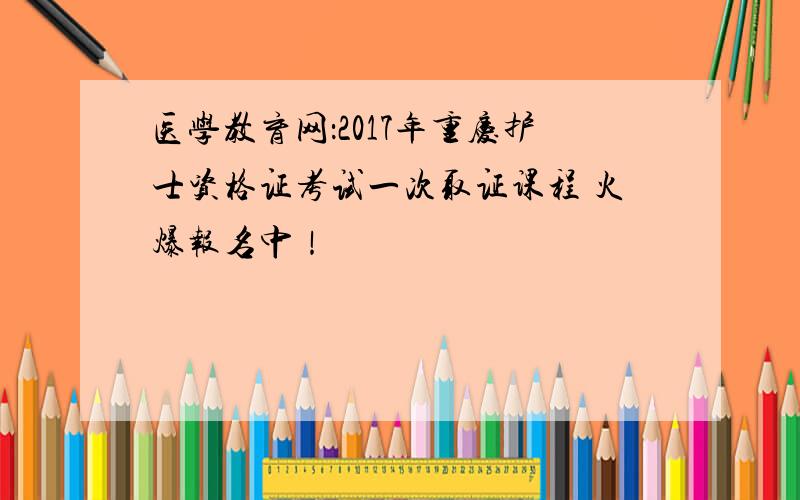 医学教育网：2017年重庆护士资格证考试一次取证课程 火爆报名中！