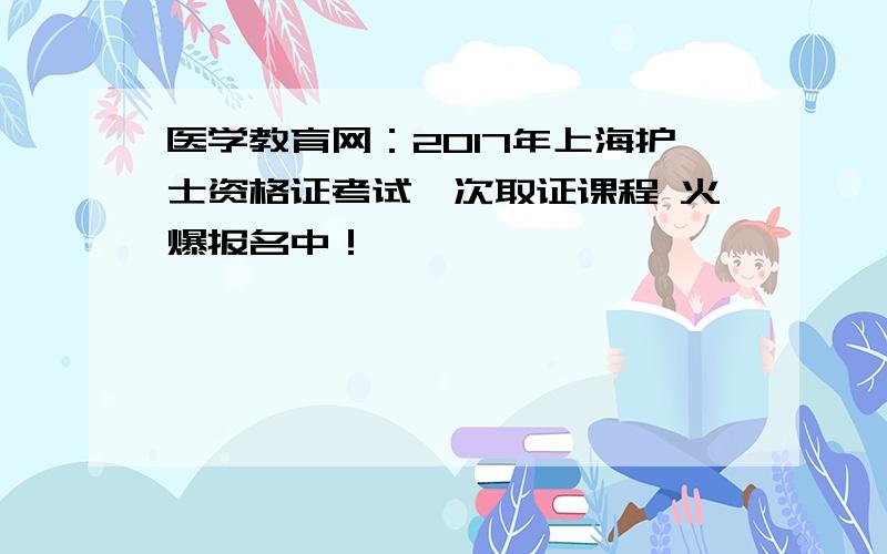 医学教育网：2017年上海护士资格证考试一次取证课程 火爆报名中！