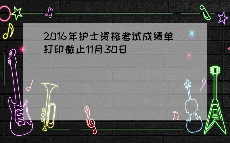 2016年护士资格考试成绩单打印截止11月30日