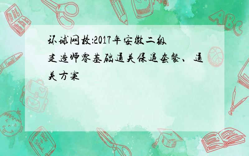 环球网校：2017年安徽二级建造师零基础通关保过套餐、通关方案