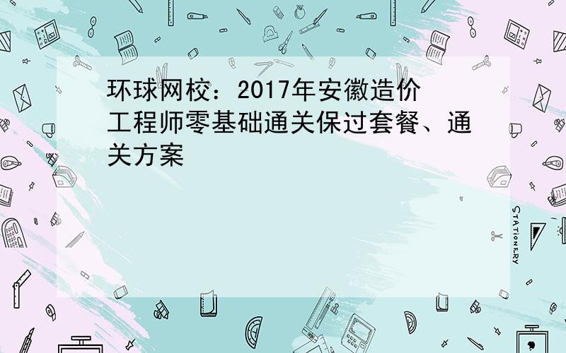 环球网校：2017年安徽造价工程师零基础通关保过套餐、通关方案