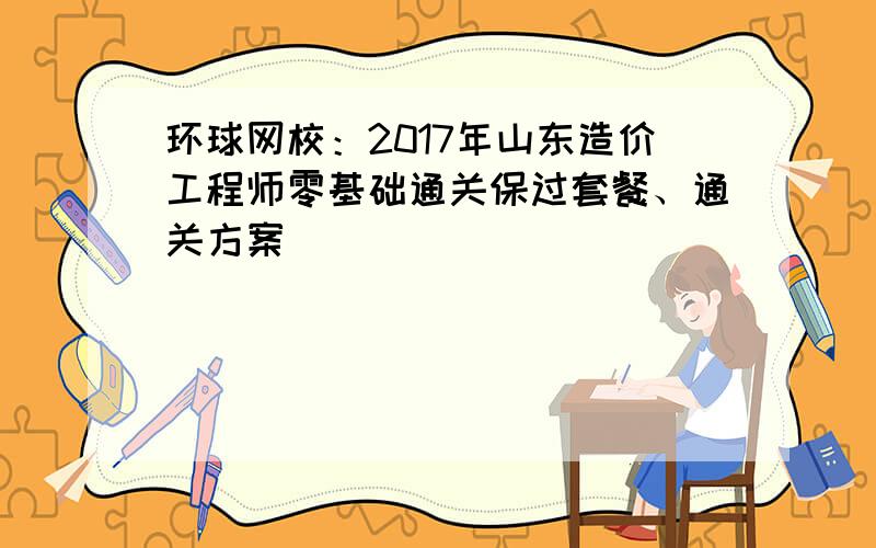 环球网校：2017年山东造价工程师零基础通关保过套餐、通关方案