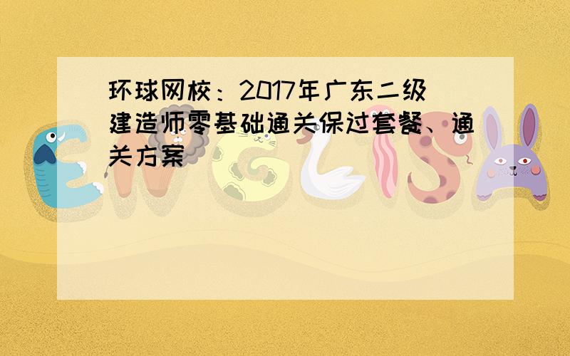 环球网校：2017年广东二级建造师零基础通关保过套餐、通关方案