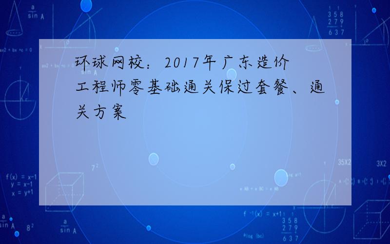 环球网校：2017年广东造价工程师零基础通关保过套餐、通关方案