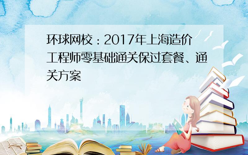 环球网校：2017年上海造价工程师零基础通关保过套餐、通关方案