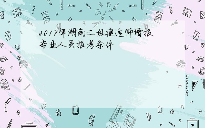 2017年湖南二级建造师增报专业人员报考条件