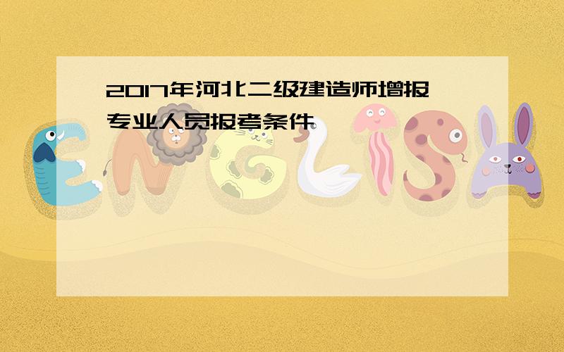 2017年河北二级建造师增报专业人员报考条件