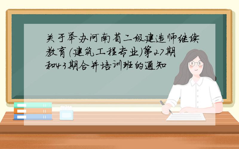 关于举办河南省二级建造师继续教育（建筑工程专业）第27期和43期合并培训班的通知