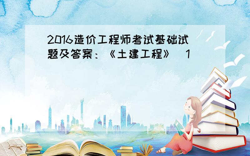 2016造价工程师考试基础试题及答案：《土建工程》[1]