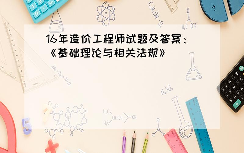 16年造价工程师试题及答案：《基础理论与相关法规》