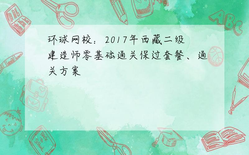 环球网校：2017年西藏二级建造师零基础通关保过套餐、通关方案