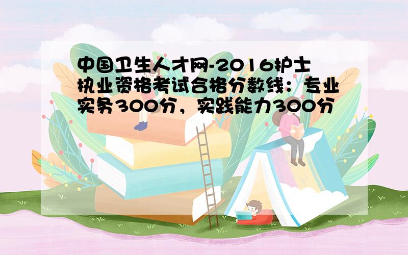 中国卫生人才网-2016护士执业资格考试合格分数线：专业实务300分，实践能力300分