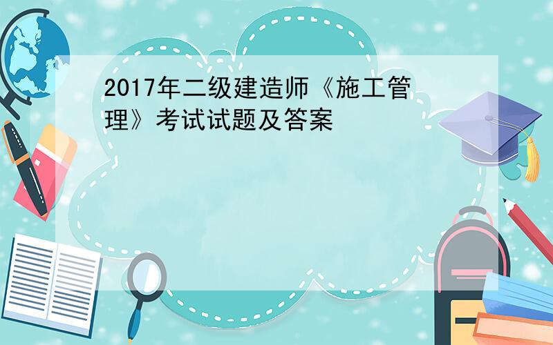 2017年二级建造师《施工管理》考试试题及答案