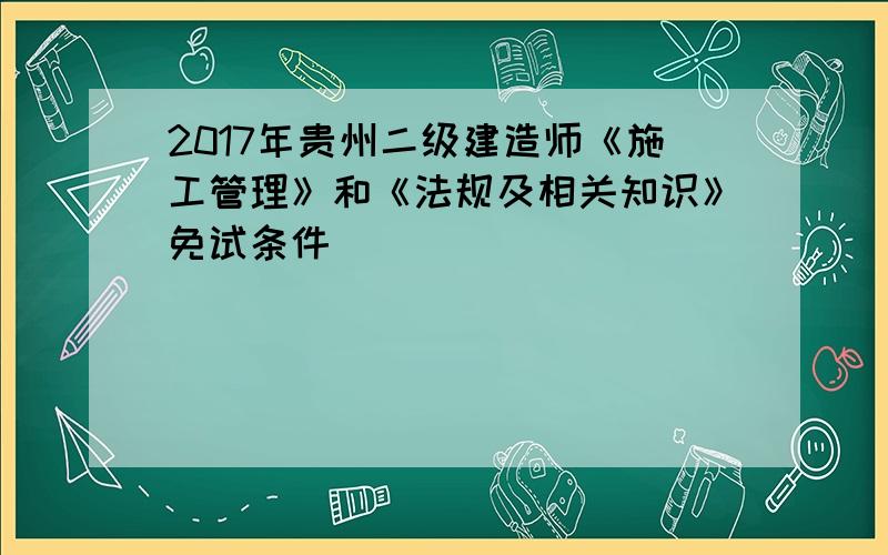 2017年贵州二级建造师《施工管理》和《法规及相关知识》免试条件