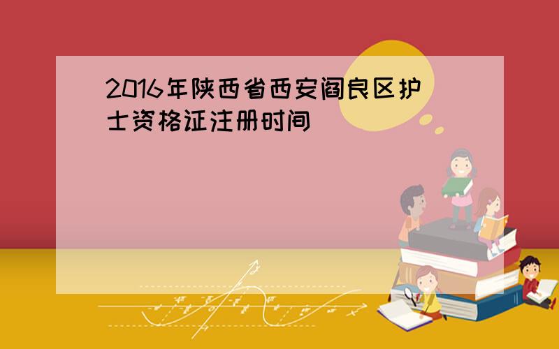 2016年陕西省西安阎良区护士资格证注册时间