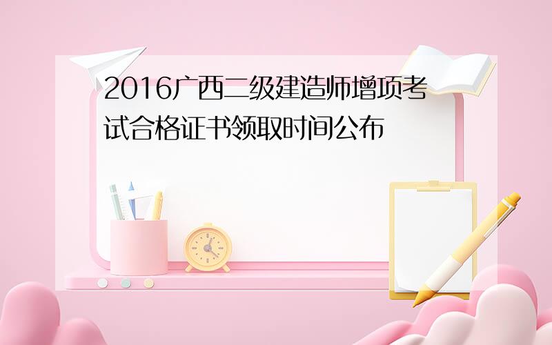 2016广西二级建造师增项考试合格证书领取时间公布