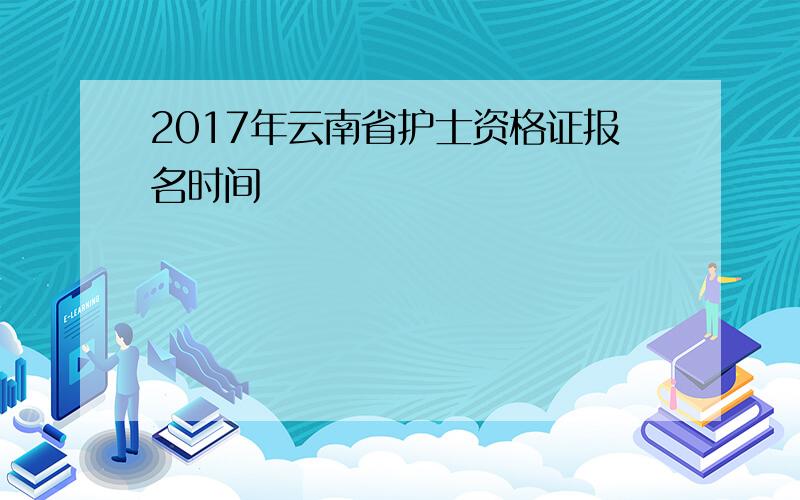 2017年云南省护士资格证报名时间