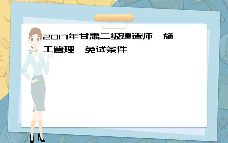 2017年甘肃二级建造师《施工管理》免试条件